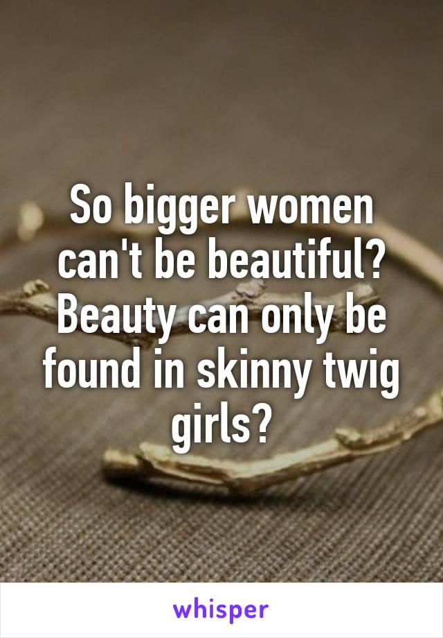 So bigger women can't be beautiful? Beauty can only be found in skinny twig girls?