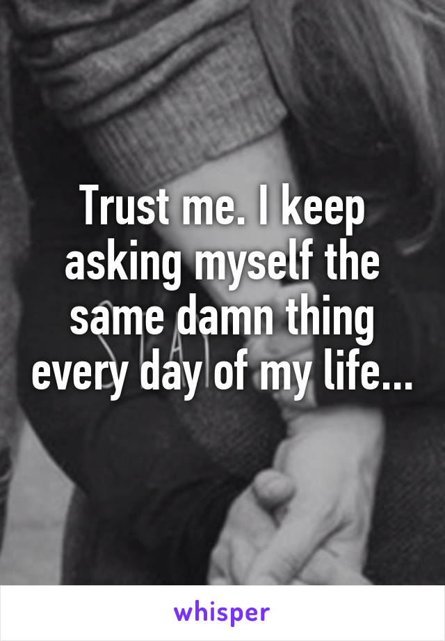 Trust me. I keep asking myself the same damn thing every day of my life... 