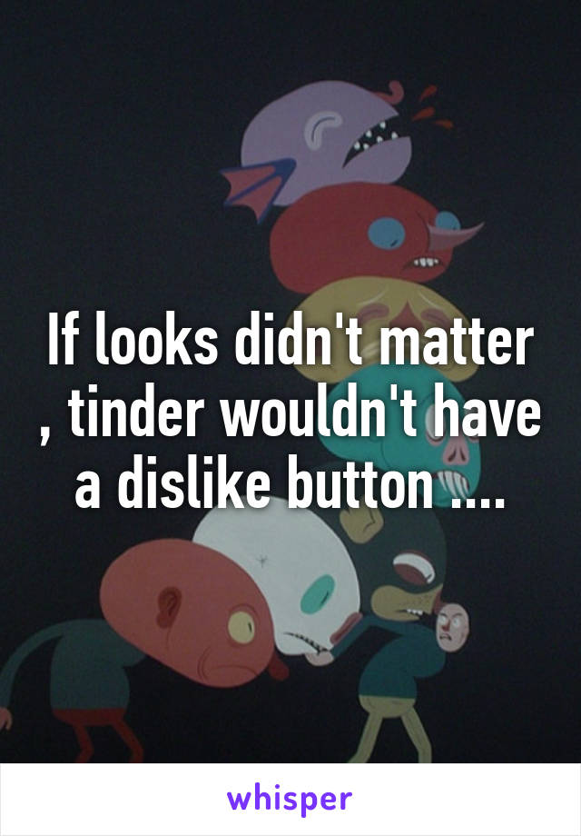 If looks didn't matter , tinder wouldn't have a dislike button ....