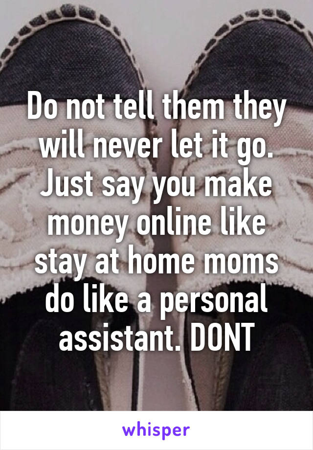 Do not tell them they will never let it go. Just say you make money online like stay at home moms do like a personal assistant. DONT