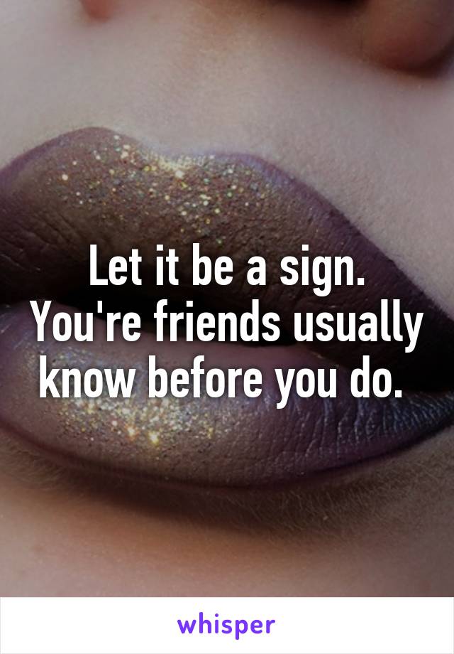Let it be a sign. You're friends usually know before you do. 