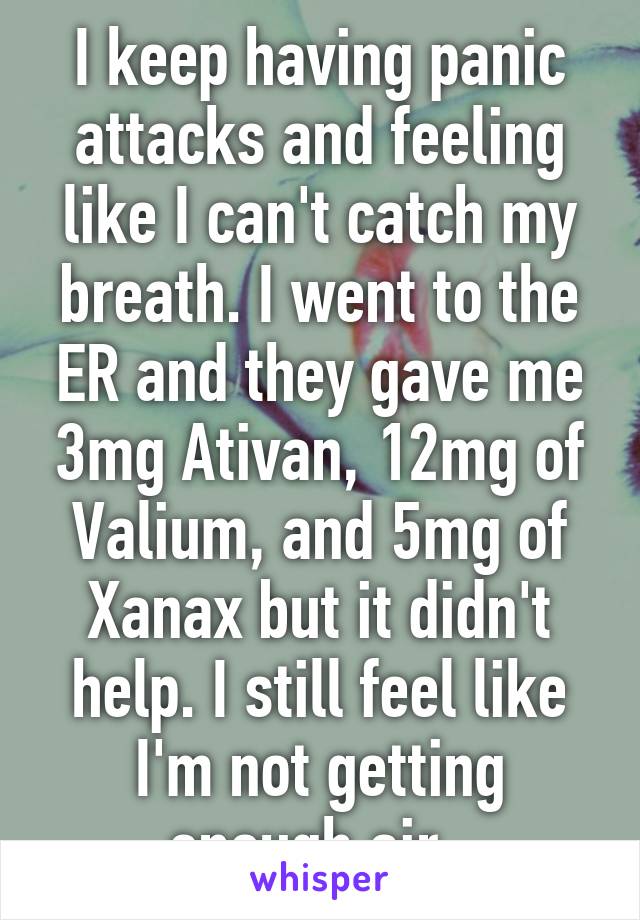 I keep having panic attacks and feeling like I can't catch my breath. I went to the ER and they gave me 3mg Ativan, 12mg of Valium, and 5mg of Xanax but it didn't help. I still feel like I'm not getting enough air..