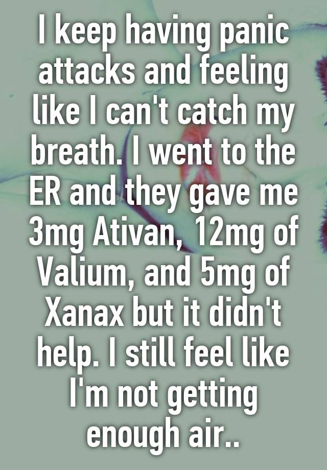 I keep having panic attacks and feeling like I can't catch my breath. I went to the ER and they gave me 3mg Ativan, 12mg of Valium, and 5mg of Xanax but it didn't help. I still feel like I'm not getting enough air..