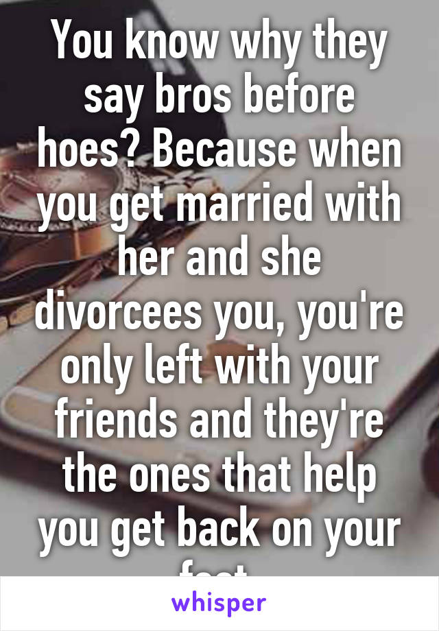 You know why they say bros before hoes? Because when you get married with her and she divorcees you, you're only left with your friends and they're the ones that help you get back on your feet 
