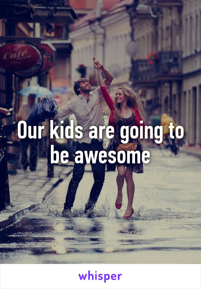 Our kids are going to be awesome