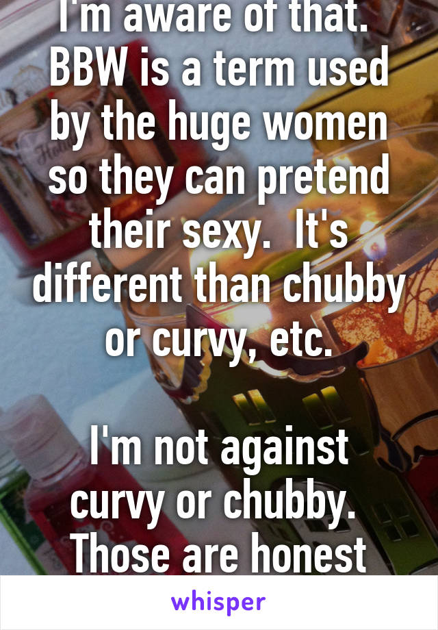 I'm aware of that.  BBW is a term used by the huge women so they can pretend their sexy.  It's different than chubby or curvy, etc.

I'm not against curvy or chubby.  Those are honest terms.