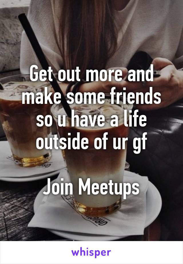 Get out more and make some friends so u have a life outside of ur gf

Join Meetups