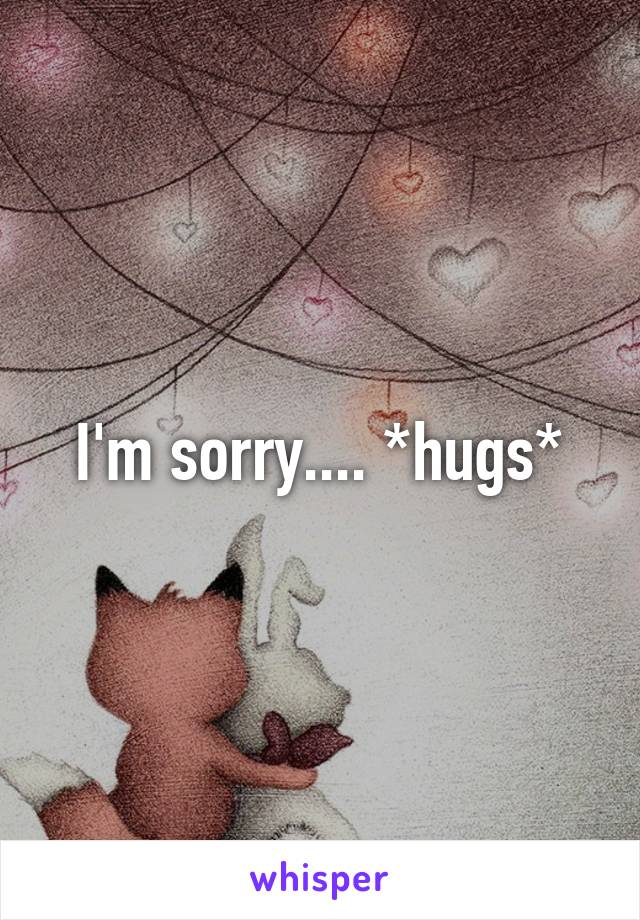 I'm sorry.... *hugs*