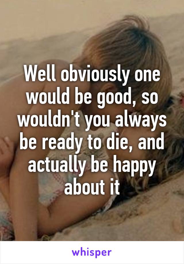 Well obviously one would be good, so wouldn't you always be ready to die, and actually be happy about it