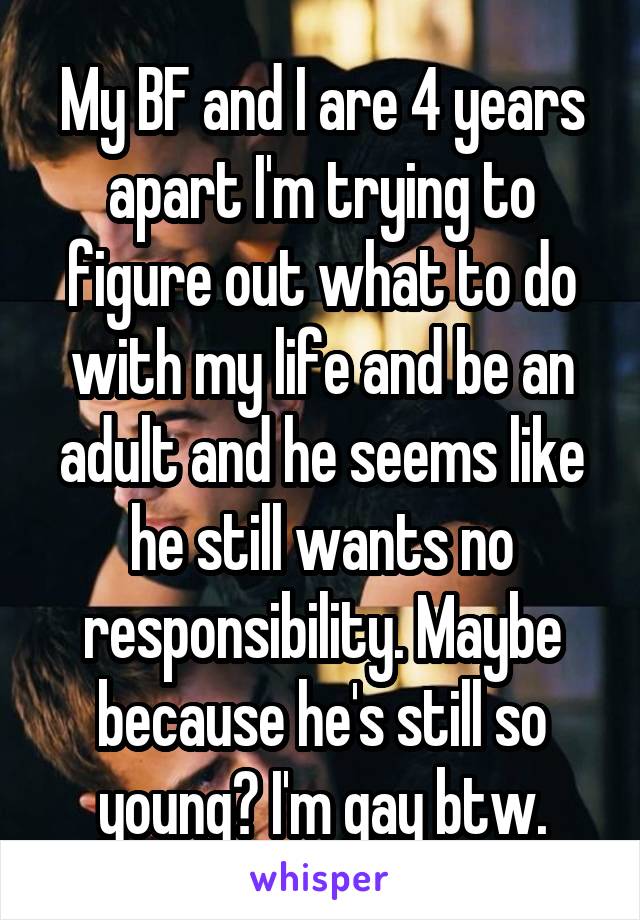 My BF and I are 4 years apart I'm trying to figure out what to do with my life and be an adult and he seems like he still wants no responsibility. Maybe because he's still so young? I'm gay btw.