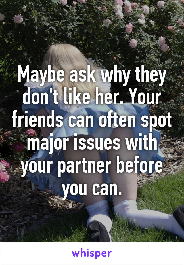 Maybe ask why they don't like her. Your friends can often spot major issues with your partner before you can.