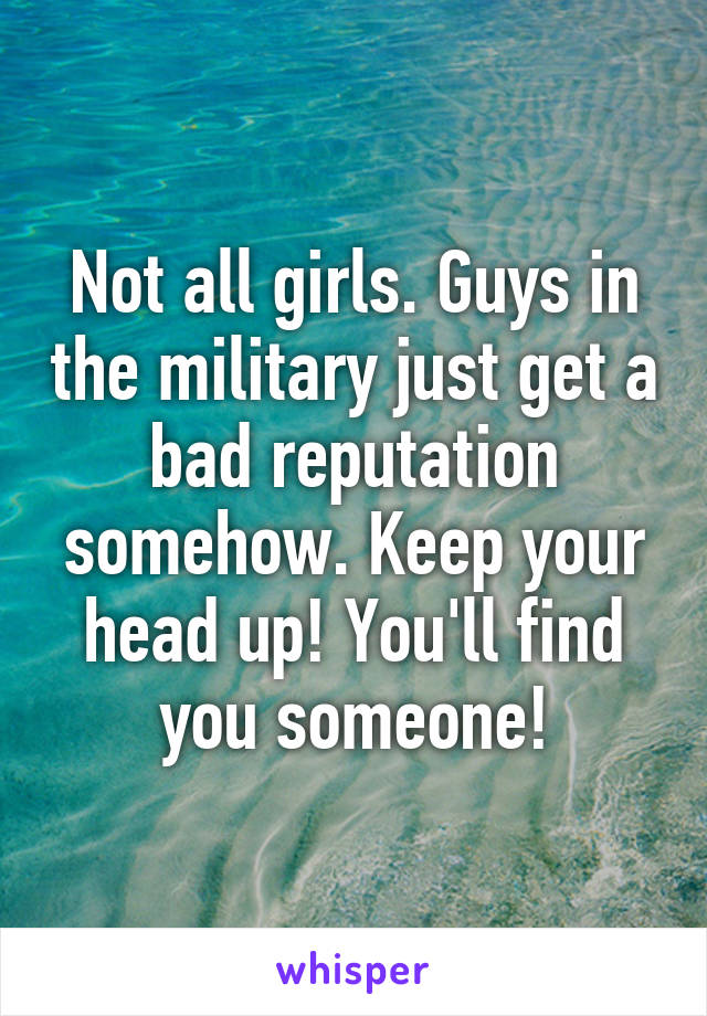 Not all girls. Guys in the military just get a bad reputation somehow. Keep your head up! You'll find you someone!