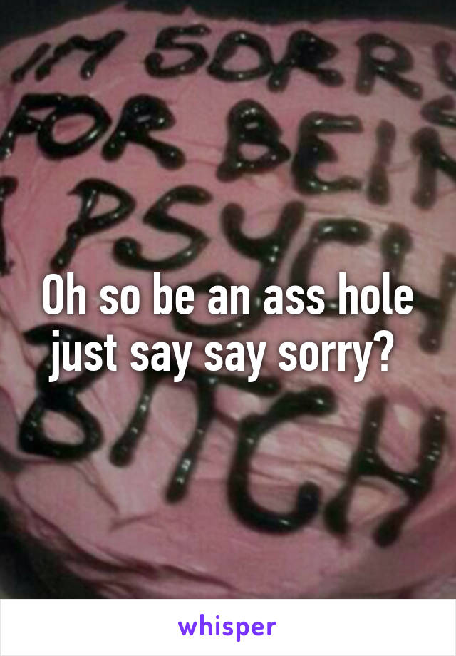 Oh so be an ass hole just say say sorry? 