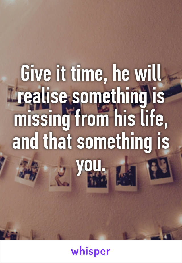 Give it time, he will realise something is missing from his life, and that something is you.
