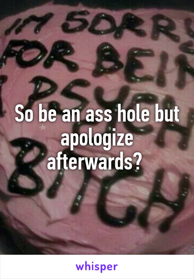 So be an ass hole but apologize afterwards? 