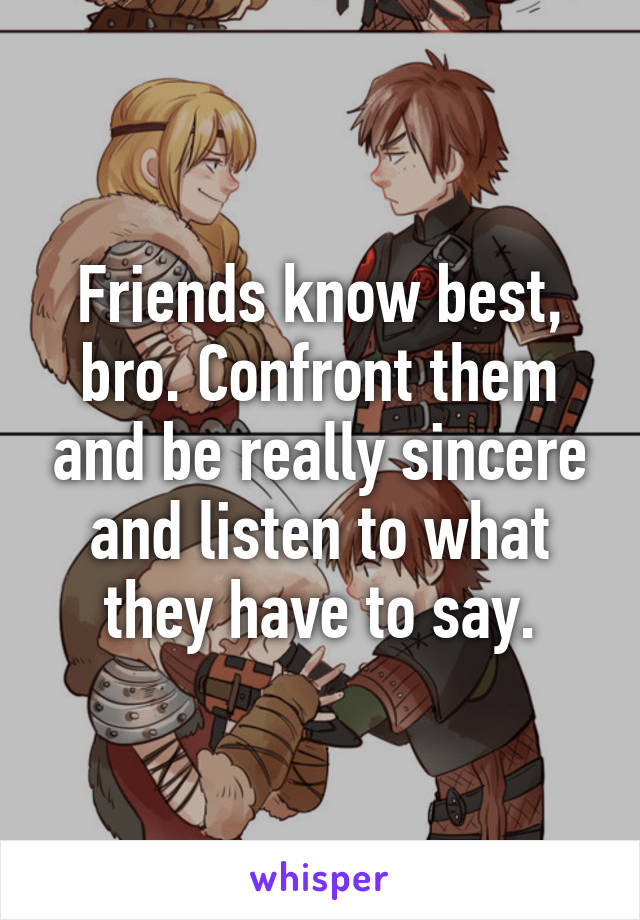 Friends know best, bro. Confront them and be really sincere and listen to what they have to say.