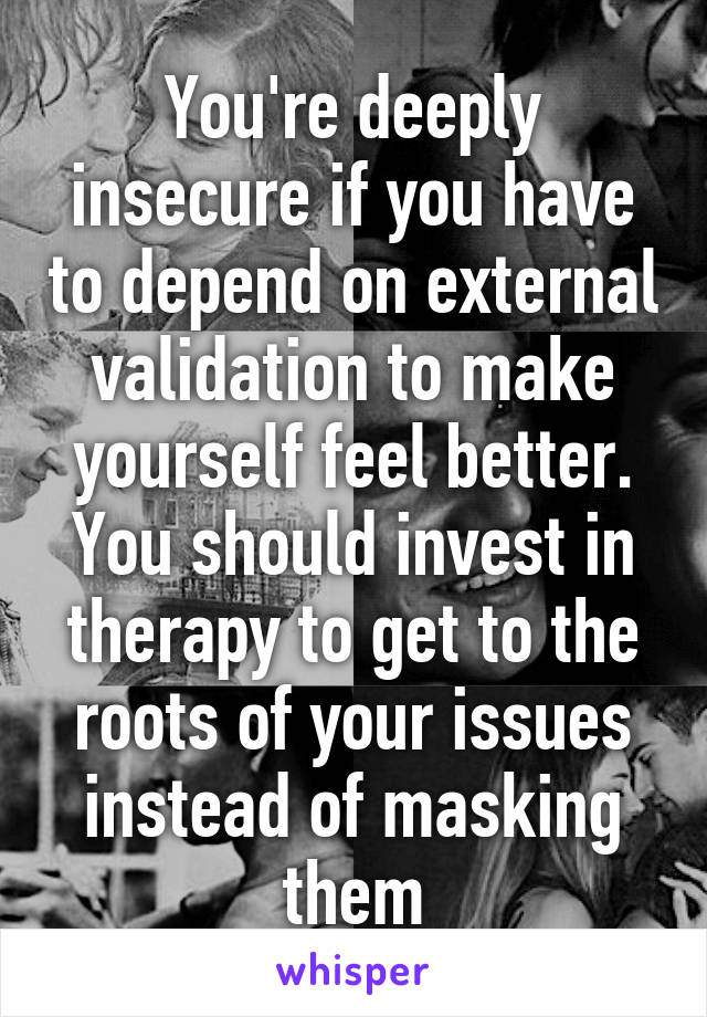 You're deeply insecure if you have to depend on external validation to make yourself feel better. You should invest in therapy to get to the roots of your issues instead of masking them