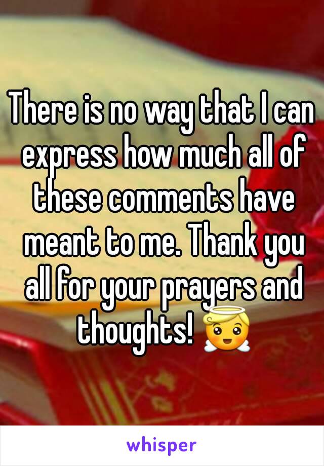 There is no way that I can express how much all of these comments have meant to me. Thank you all for your prayers and thoughts! 😇