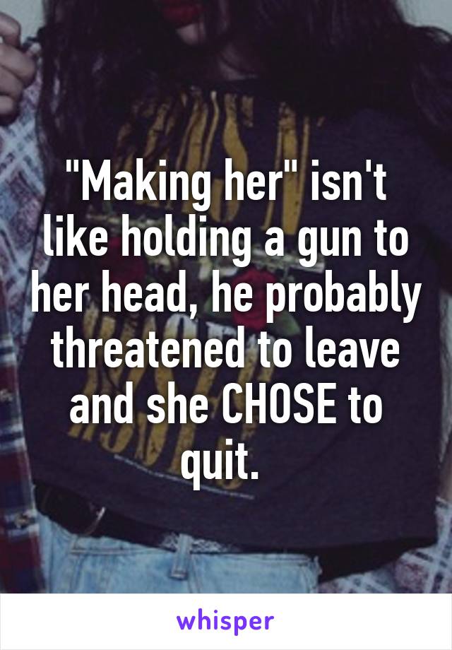 "Making her" isn't like holding a gun to her head, he probably threatened to leave and she CHOSE to quit. 