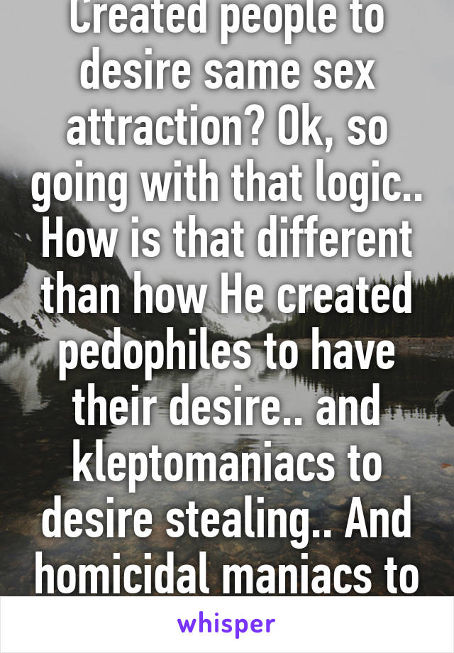 Created people to desire same sex attraction? Ok, so going with that logic..
How is that different than how He created pedophiles to have their desire.. and kleptomaniacs to desire stealing.. And homicidal maniacs to desire murder?