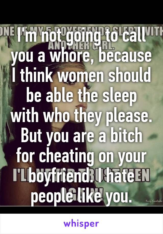 I'm not going to call you a whore, because I think women should be able the sleep with who they please. But you are a bitch for cheating on your boyfriend. I hate people like you.