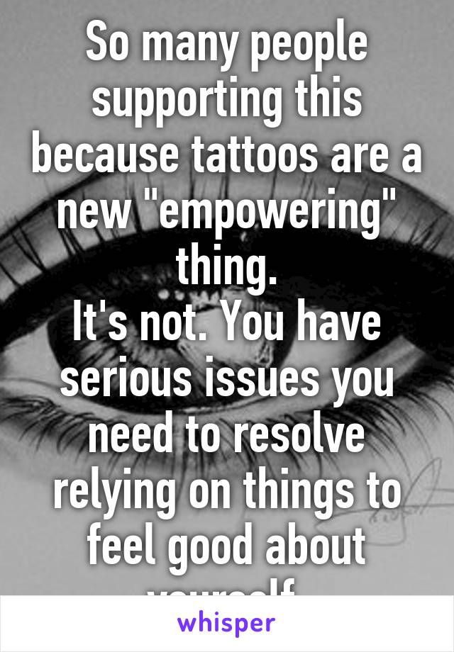 So many people supporting this because tattoos are a new "empowering" thing.
It's not. You have serious issues you need to resolve relying on things to feel good about yourself.