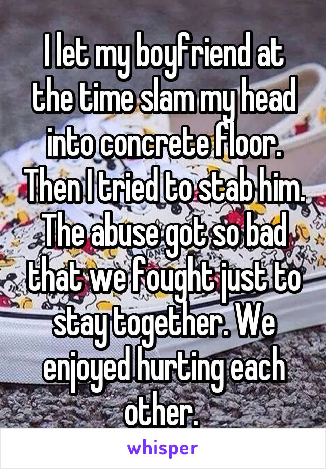 I let my boyfriend at the time slam my head into concrete floor. Then I tried to stab him. The abuse got so bad that we fought just to stay together. We enjoyed hurting each other. 
