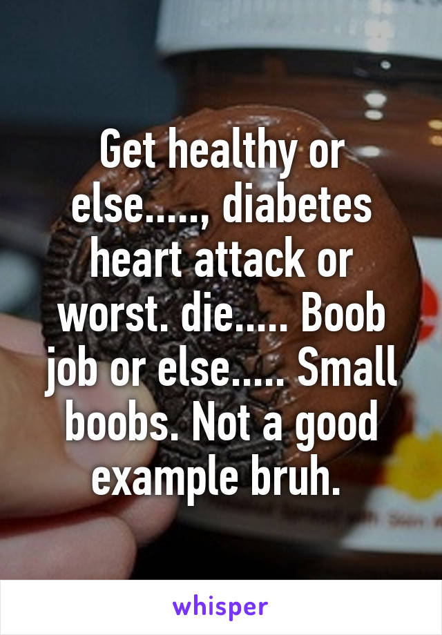 Get healthy or else....., diabetes heart attack or worst. die..... Boob job or else..... Small boobs. Not a good example bruh. 