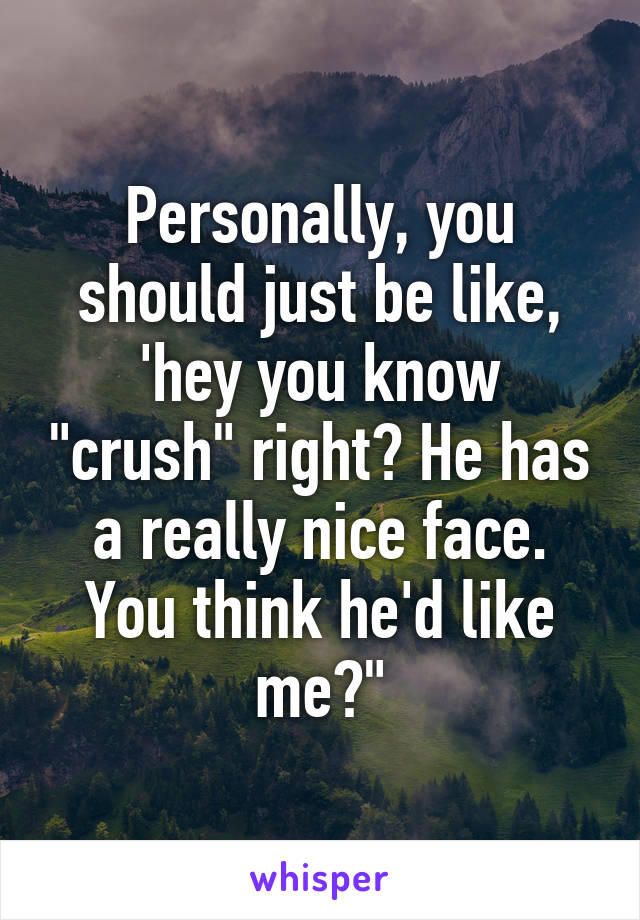 Personally, you should just be like, 'hey you know "crush" right? He has a really nice face. You think he'd like me?"