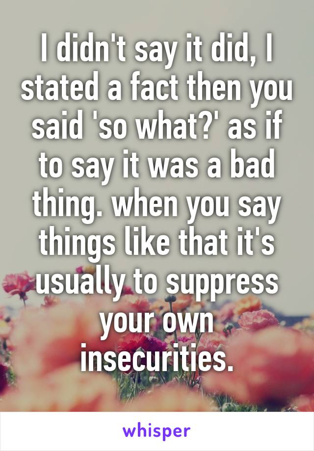 I didn't say it did, I stated a fact then you said 'so what?' as if to say it was a bad thing. when you say things like that it's usually to suppress your own insecurities.
 