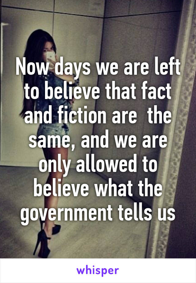 Now days we are left to believe that fact and fiction are  the same, and we are only allowed to believe what the government tells us