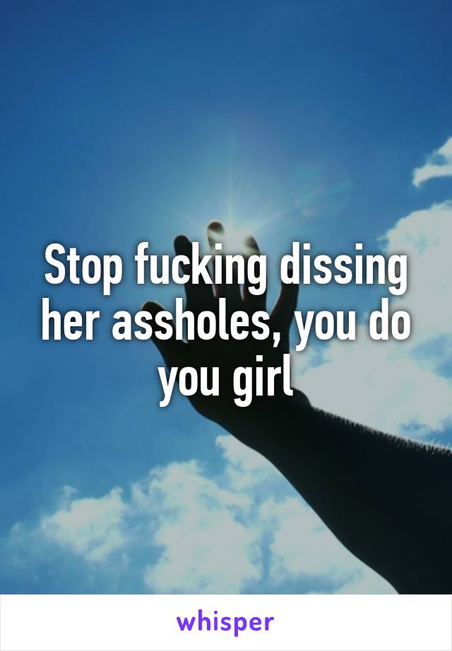 Stop fucking dissing her assholes, you do you girl