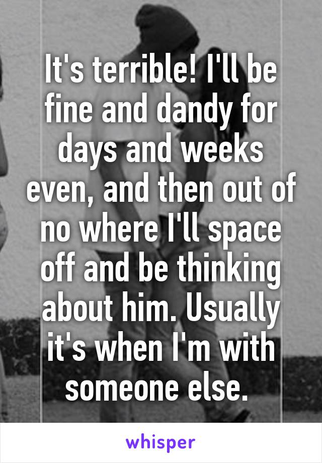 It's terrible! I'll be fine and dandy for days and weeks even, and then out of no where I'll space off and be thinking about him. Usually it's when I'm with someone else. 