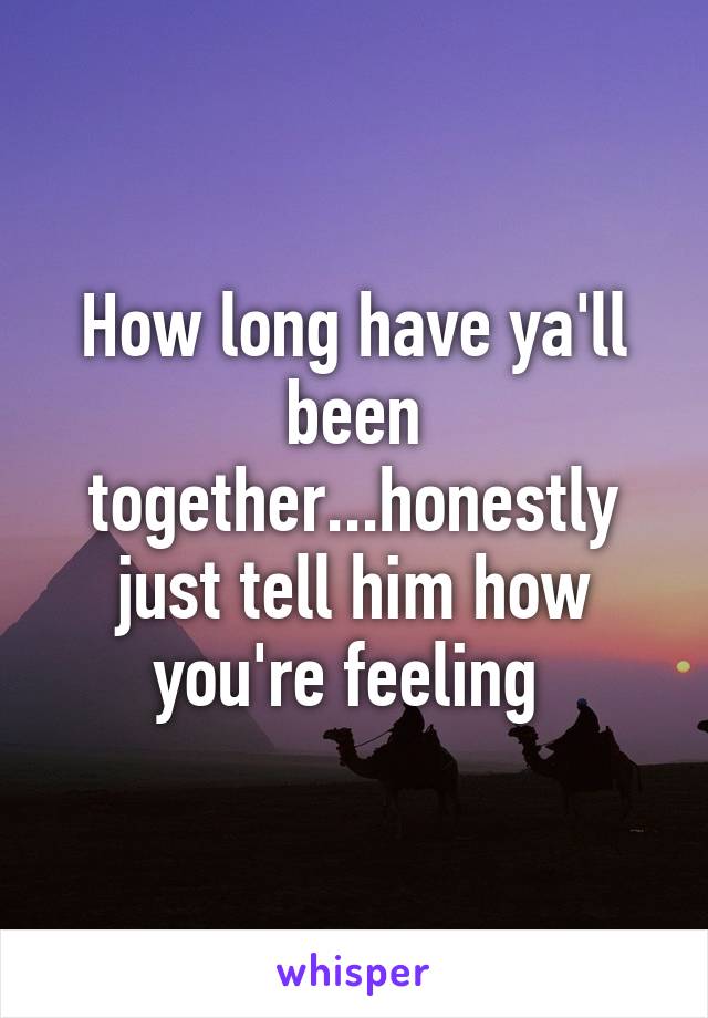 How long have ya'll been together...honestly just tell him how you're feeling 