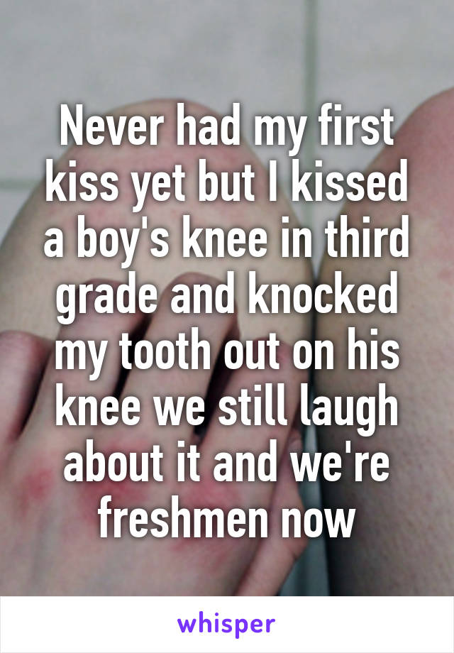 Never had my first kiss yet but I kissed a boy's knee in third grade and knocked my tooth out on his knee we still laugh about it and we're freshmen now