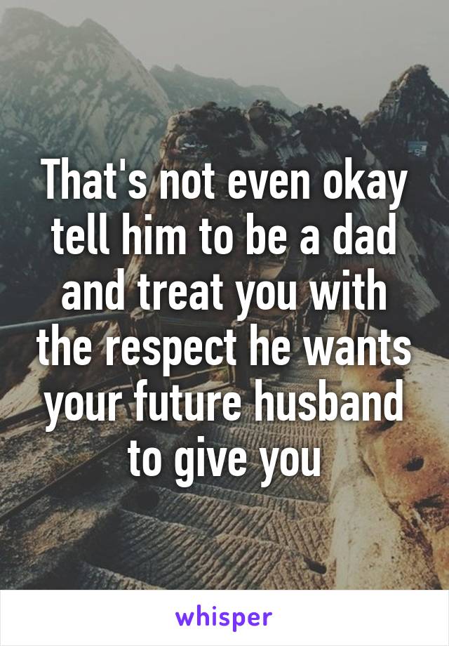 That's not even okay tell him to be a dad and treat you with the respect he wants your future husband to give you