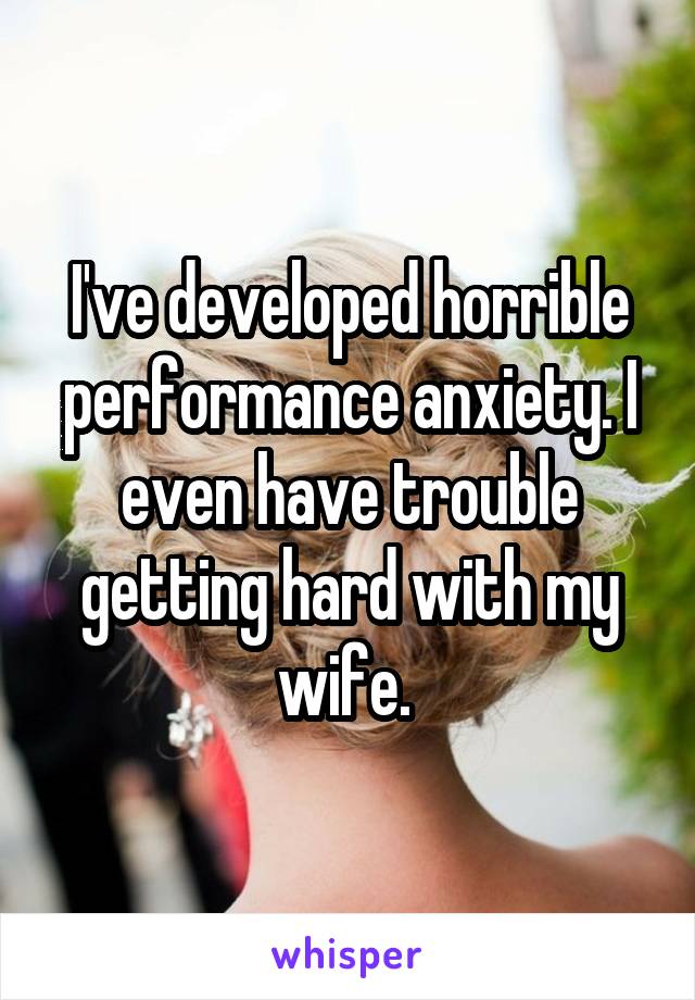 I've developed horrible performance anxiety. I even have trouble getting hard with my wife. 