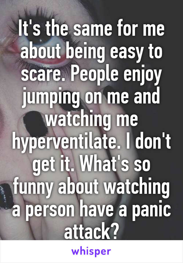 It's the same for me about being easy to scare. People enjoy jumping on me and watching me hyperventilate. I don't get it. What's so funny about watching a person have a panic attack?