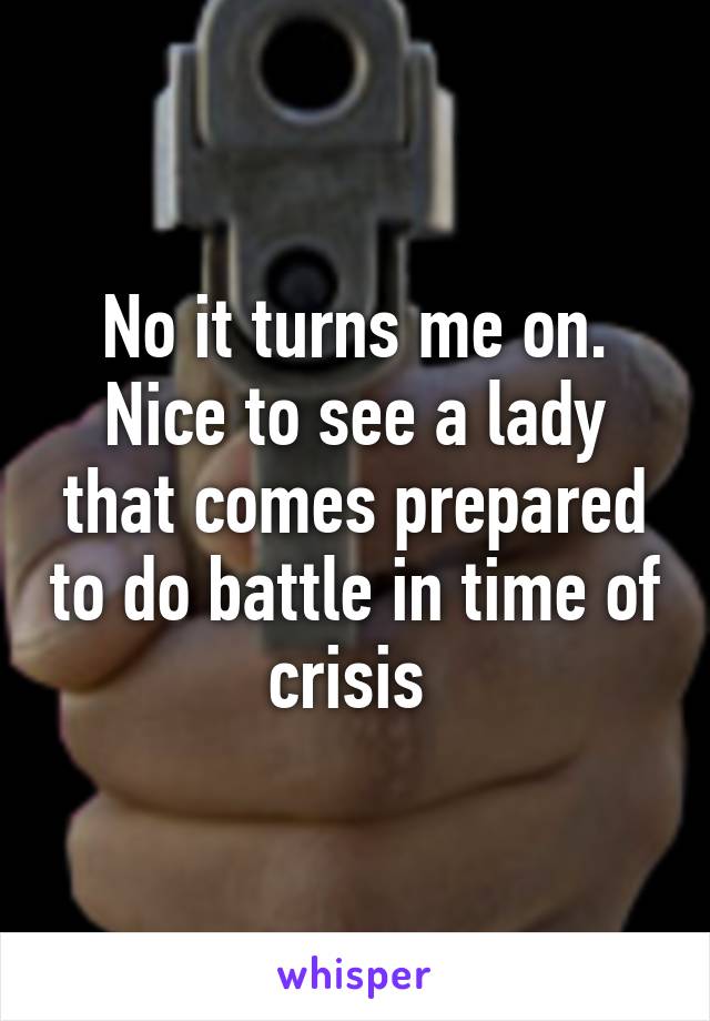 No it turns me on. Nice to see a lady that comes prepared to do battle in time of crisis 