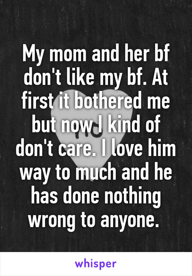My mom and her bf don't like my bf. At first it bothered me but now I kind of don't care. I love him way to much and he has done nothing wrong to anyone. 