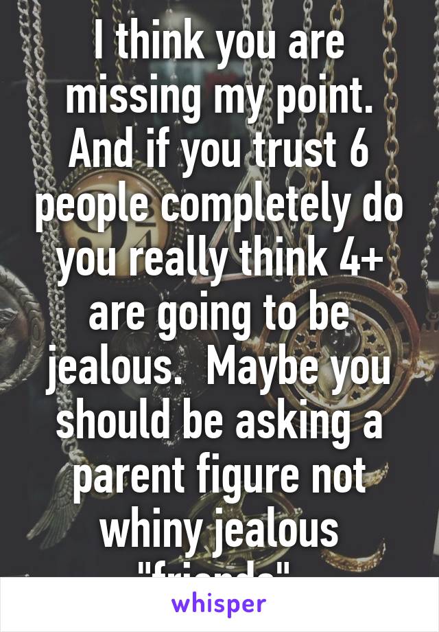 I think you are missing my point. And if you trust 6 people completely do you really think 4+ are going to be jealous.  Maybe you should be asking a parent figure not whiny jealous "friends".