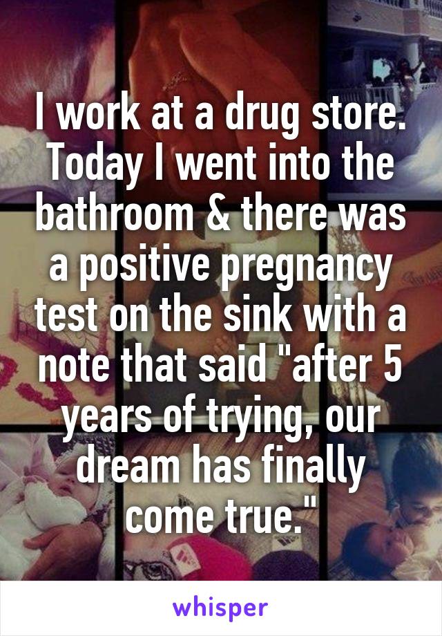 I work at a drug store. Today I went into the bathroom & there was a positive pregnancy test on the sink with a note that said "after 5 years of trying, our dream has finally come true."