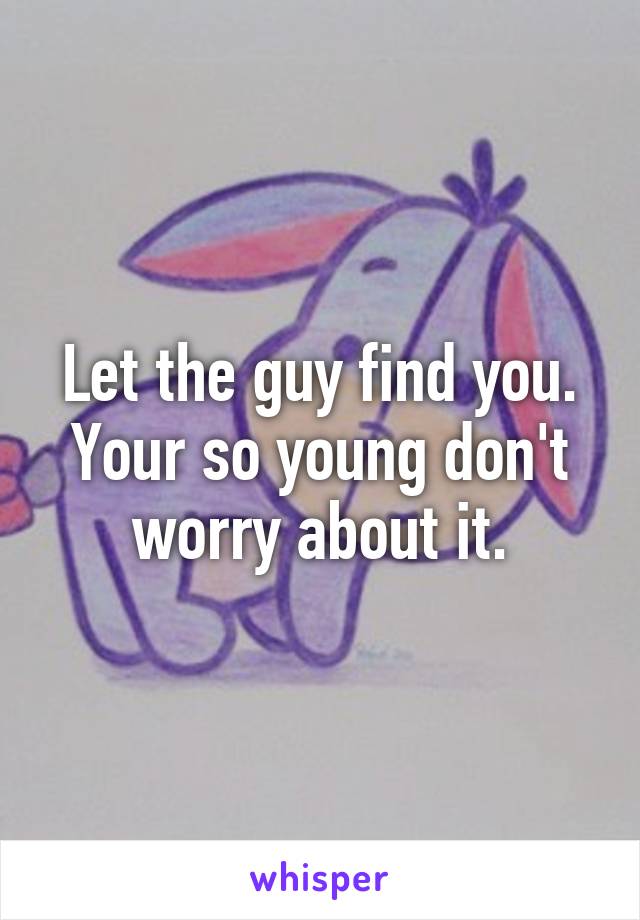 Let the guy find you. Your so young don't worry about it.