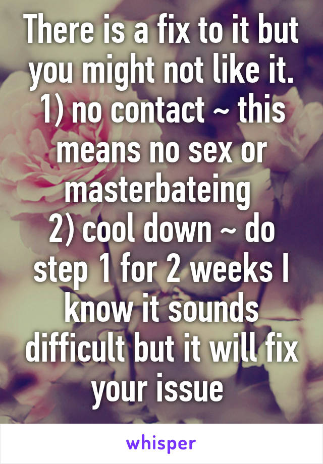 There is a fix to it but you might not like it.
1) no contact ~ this means no sex or masterbateing 
2) cool down ~ do step 1 for 2 weeks I know it sounds difficult but it will fix your issue 
