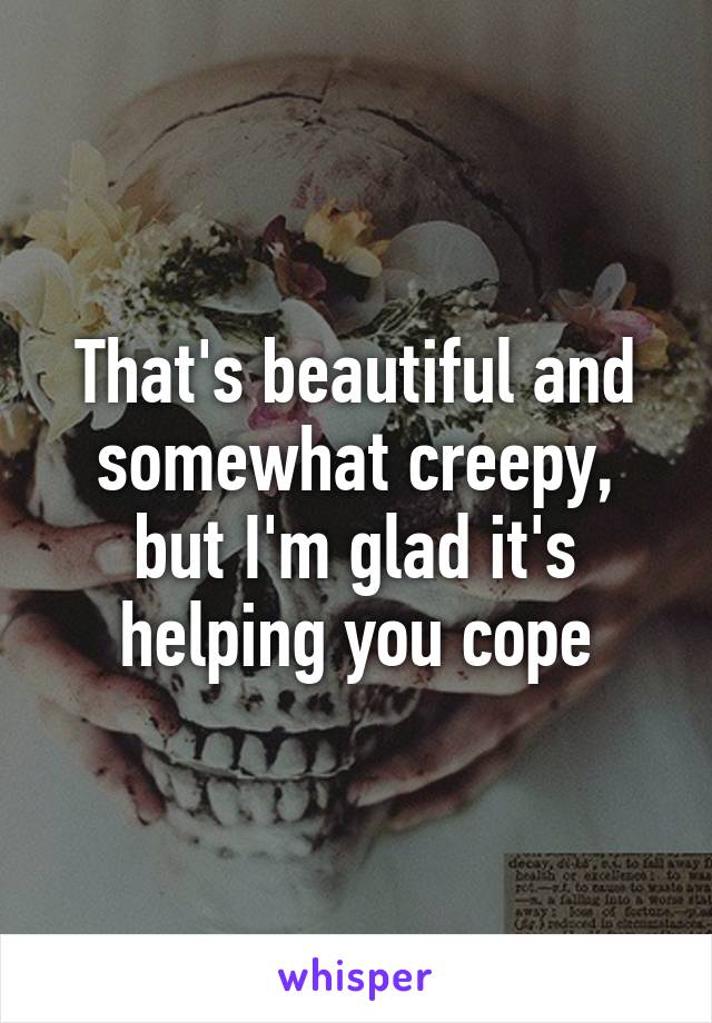 That's beautiful and somewhat creepy, but I'm glad it's helping you cope