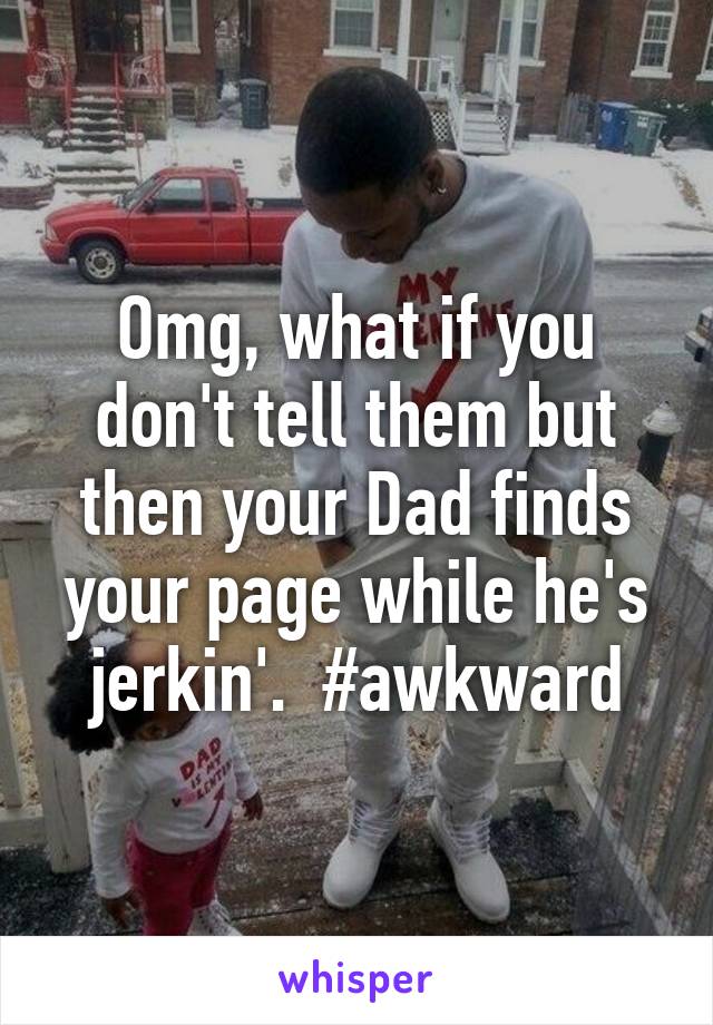 Omg, what if you don't tell them but then your Dad finds your page while he's jerkin'.  #awkward