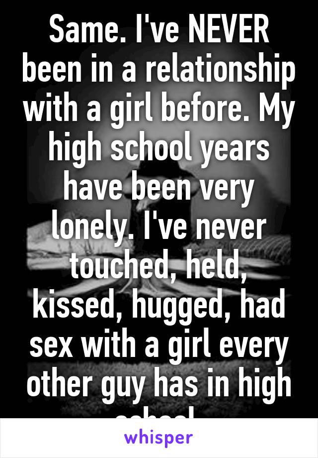 Same. I've NEVER been in a relationship with a girl before. My high school years have been very lonely. I've never touched, held, kissed, hugged, had sex with a girl every other guy has in high school 