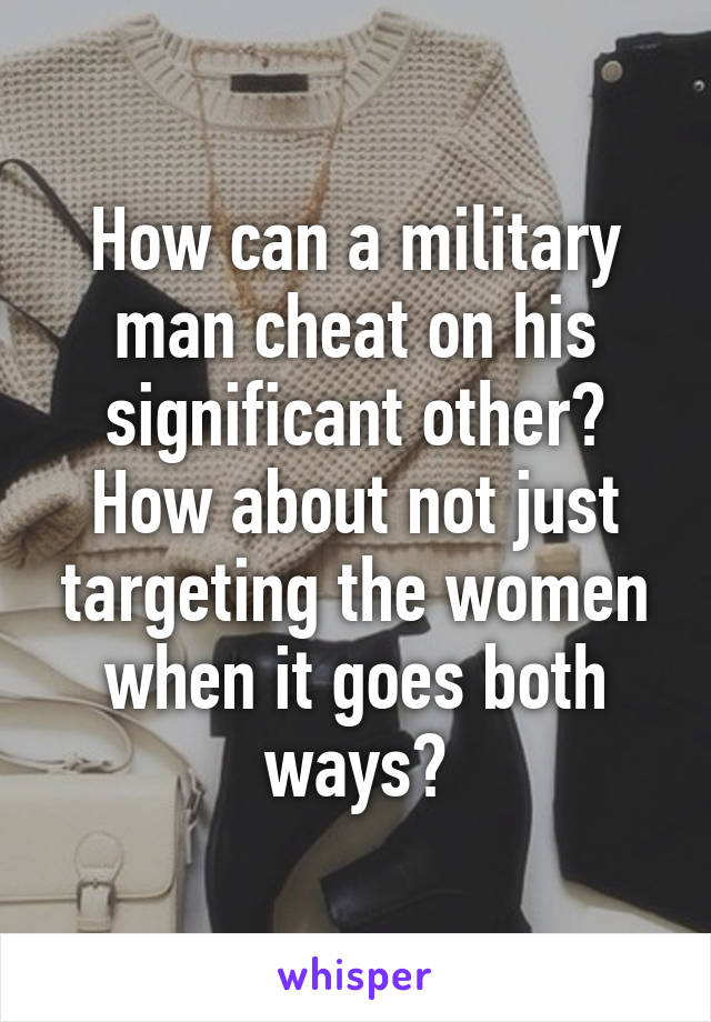 How can a military man cheat on his significant other? How about not just targeting the women when it goes both ways?