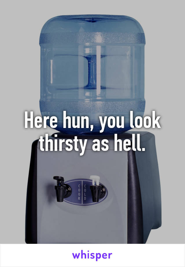Here hun, you look thirsty as hell.