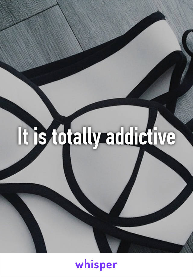 It is totally addictive